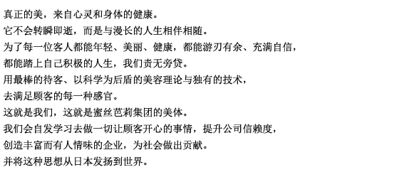 真正的美，来自于心灵和身体的健康。
它不会转瞬即逝，而是与漫长的人生相伴相随。
为了每一位客人都能年轻、美丽、健康，都能游刃有余、充满自信，都能踏上自己积极的人生，我们责无旁贷。
用最棒的待客、以科学为后盾的美容理论与独有的技术，去满足顾客的每一种感官。
这就是我们，这就是蜜丝芭莉集团的美容。
我们会自发学习去做一切让顾客开心的事情，提升公司信赖度，创造丰富而有人情味的企业，为社会做出贡献。
并将这种思想从日本发扬到世界。