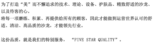 为了打造“美”而不懈追求技术、理论、设备、护肤品、考究舒适的沙龙、以及待客的心。将每一项打磨、积累、再提供给所有的顾客，我们的美体正是因此才获得了高评价与高信赖。这份品质，就是我们的特别服务，“FIVE STAR QUALITY”。