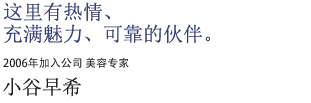 这里有热情、充满魅力、可靠的伙伴。2006年加入公司 美容专家 小谷早希