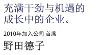 充满干劲与机遇的成长中的企业。2010年加入公司 首席 野田德子