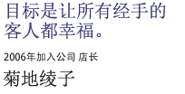 目标是让所有经手的客人都幸福。2006年加入公司 店长 菊地绫子