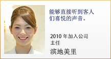 能够直接听到客人们喜悦的声音。2010年加入公司 主任 滨地美里