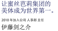 让蜜丝芭莉集团的美体成为世界第一。2010加入公司 人事科主任 伊藤剑之介