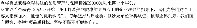 今年将是获得全球共通的品质管理与保障标准ISO9001以来第十个年头。从业界首个获得ISO认证开始，在【打造美丽健康的身与心】的企业理念的指导下，我们力争创建“让客人想要加入、憧憬的优质沙龙”，每年坚持品质检测，以沙龙单位取得认证，拔得业界头筹。我们面向顾客，高举7项品质目标，坚持不懈不断磨练自己。